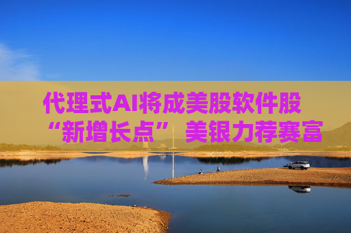 代理式AI将成美股软件股 “新增长点” 美银力荐赛富时 微软等
