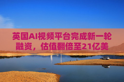 英国AI视频平台完成新一轮融资，估值翻倍至21亿美元