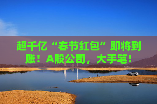超千亿“春节红包”即将到账！A股公司，大手笔！