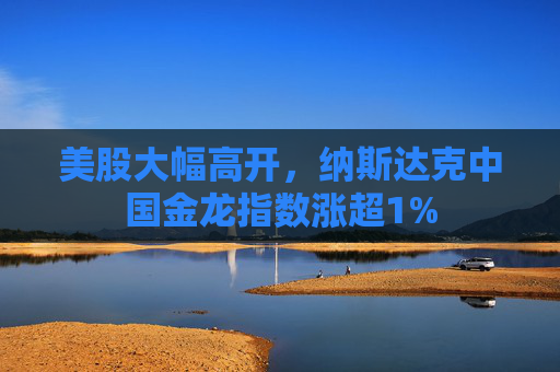美股大幅高开，纳斯达克中国金龙指数涨超1%
