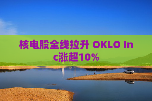核电股全线拉升 OKLO Inc涨超10%