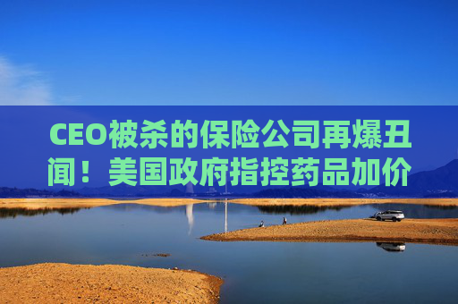 CEO被杀的保险公司再爆丑闻！美国政府指控药品加价超1000%