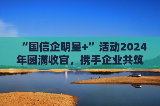 “国信企明星+”活动2024年圆满收官，携手企业共筑高质量发展新征程