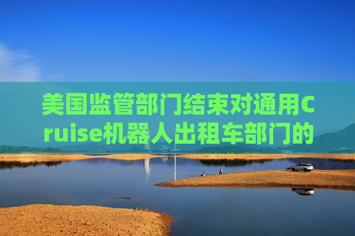 美国监管部门结束对通用Cruise机器人出租车部门的安全调查