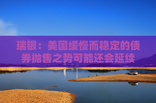 瑞银：美国缓慢而稳定的债券抛售之势可能还会延续
