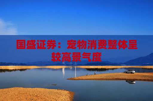 国盛证券:宠物消费整体呈较高景气度