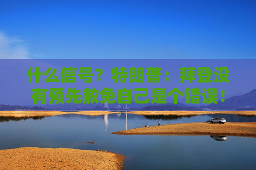 什么信号？特朗普：拜登没有预先赦免自己是个错误！