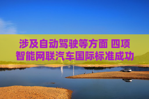 涉及自动驾驶等方面 四项智能网联汽车国际标准成功立项