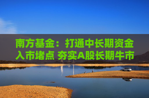 南方基金：打通中长期资金入市堵点 夯实A股长期牛市根基