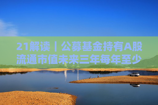 21解读｜公募基金持有A股流通市值未来三年每年至少增长10%，怎么实现？