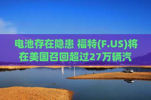 电池存在隐患 福特(F.US)将在美国召回超过27万辆汽车