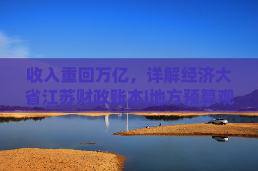 收入重回万亿，详解经济大省江苏财政账本|地方预算观察