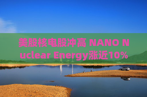 美股核电股冲高 NANO Nuclear Energy涨近10%