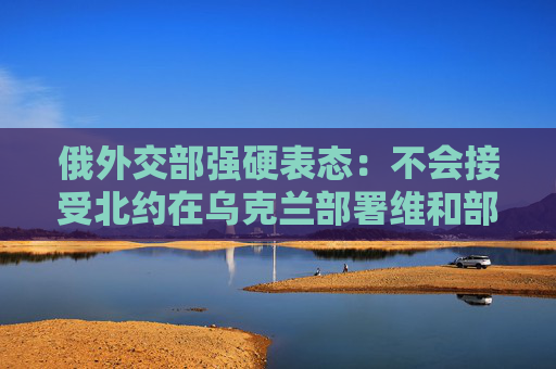 俄外交部强硬表态：不会接受北约在乌克兰部署维和部队