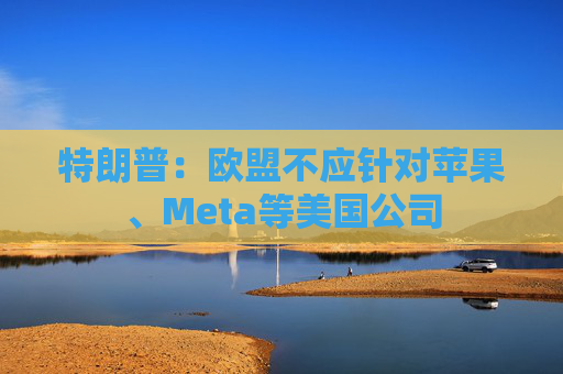 特朗普：欧盟不应针对苹果、Meta等美国公司