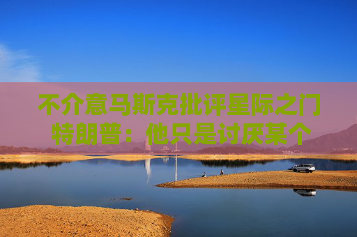 不介意马斯克批评星际之门 特朗普：他只是讨厌某个人罢了！
