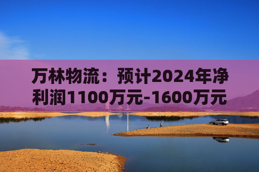 万林物流：预计2024年净利润1100万元-1600万元