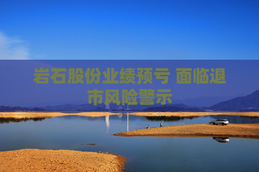 岩石股份业绩预亏 面临退市风险警示