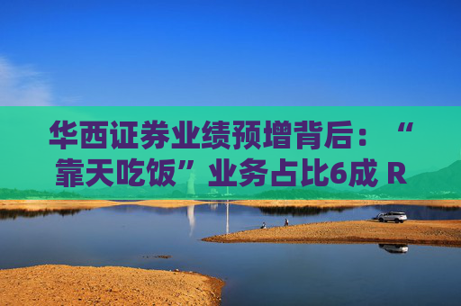 华西证券业绩预增背后：“靠天吃饭”业务占比6成 ROE偏低