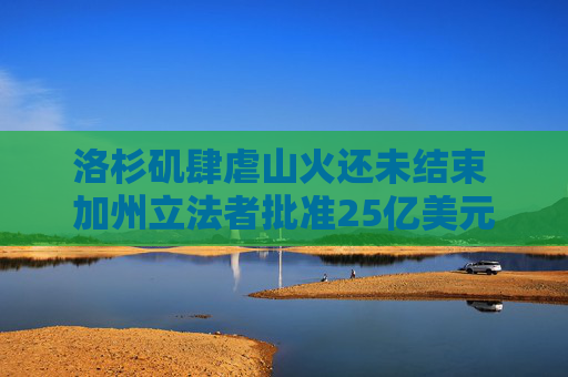 洛杉矶肆虐山火还未结束 加州立法者批准25亿美元救援计划