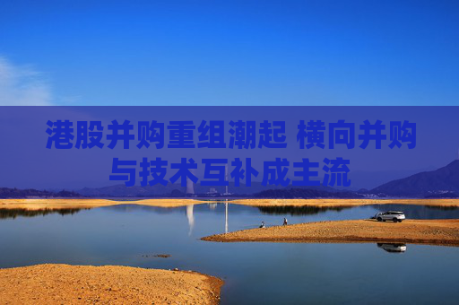 港股并购重组潮起 横向并购与技术互补成主流