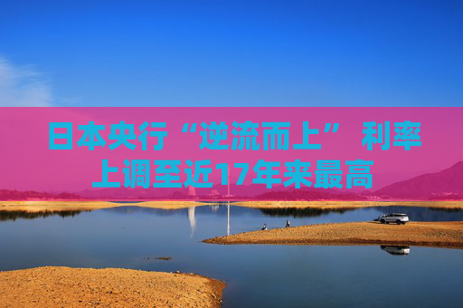 日本央行“逆流而上” 利率上调至近17年来最高