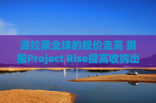 派拉蒙全球的股价走高 据报Project Rise提高收购出价
