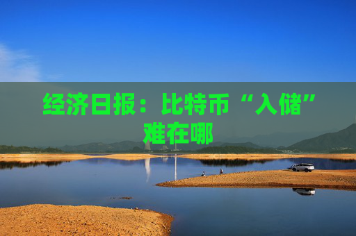 经济日报：比特币“入储”难在哪