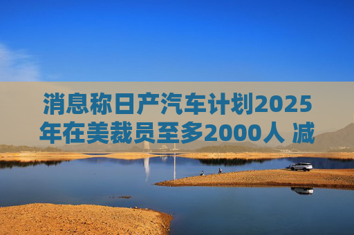 消息称日产汽车计划2025年在美裁员至多2000人 减产约25%