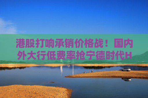 港股打响承销价格战！国内外大行低费率抢宁德时代H股承销