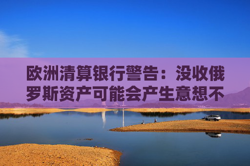 欧洲清算银行警告：没收俄罗斯资产可能会产生意想不到的后果