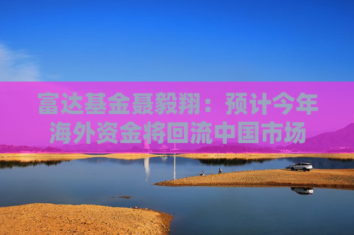 富达基金聂毅翔：预计今年海外资金将回流中国市场
