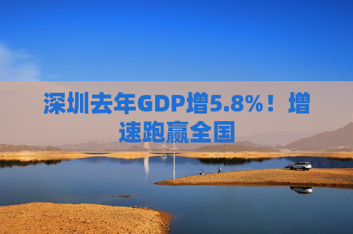 深圳去年GDP增5.8%！增速跑赢全国