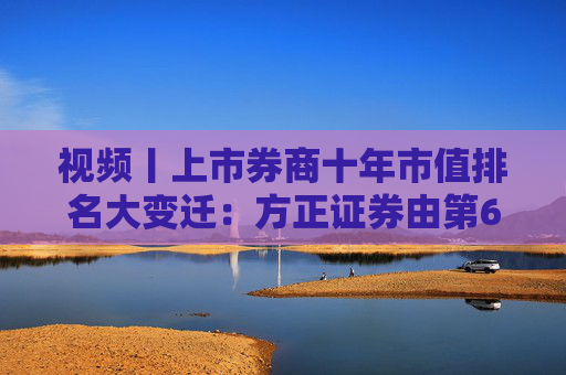视频丨上市券商十年市值排名大变迁：方正证券由第6名下降到第15名，市值距十年前减少近半