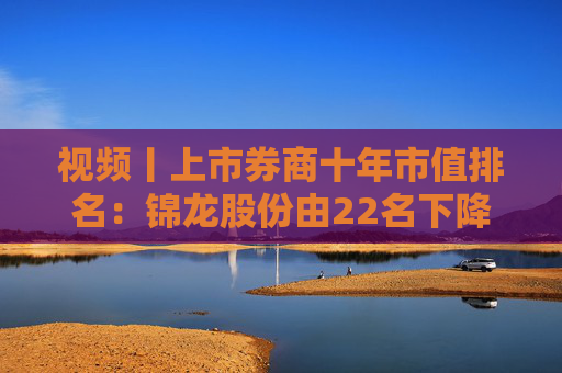 视频丨上市券商十年市值排名：锦龙股份由22名下降到53名，下降31个名次成降幅最高券商