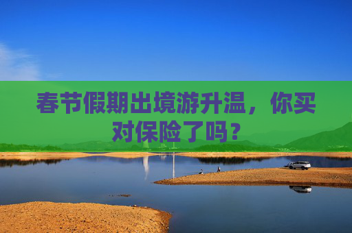 春节假期出境游升温，你买对保险了吗？