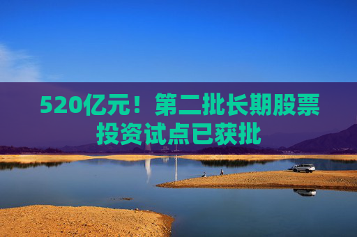 520亿元！第二批长期股票投资试点已获批