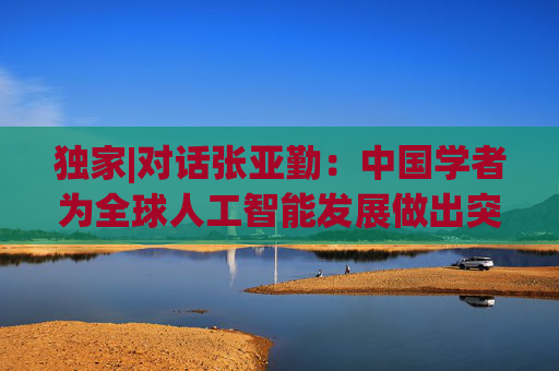独家|对话张亚勤：中国学者为全球人工智能发展做出突出贡献