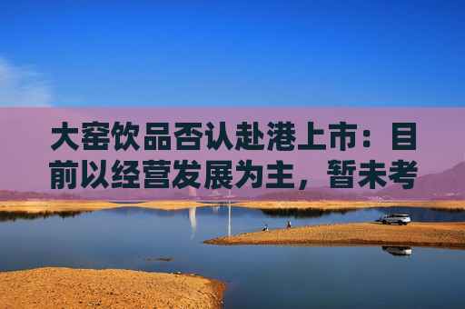 大窑饮品否认赴港上市：目前以经营发展为主，暂未考虑IPO事项