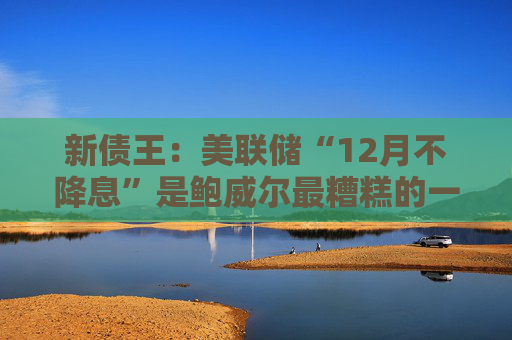 新债王：美联储“12月不降息”是鲍威尔最糟糕的一次决策