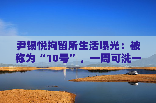 尹锡悦拘留所生活曝光：被称为“10号”，一周可洗一次热水澡
