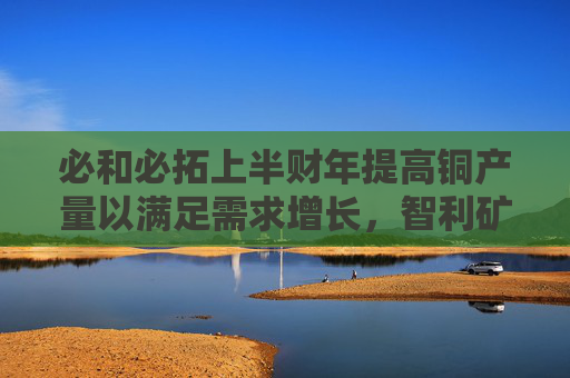 必和必拓上半财年提高铜产量以满足需求增长，智利矿场产量大增