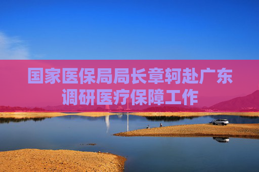 国家医保局局长章轲赴广东调研医疗保障工作