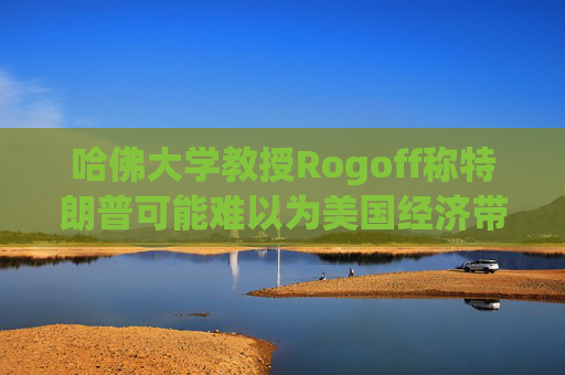 哈佛大学教授Rogoff称特朗普可能难以为美国经济带来繁荣