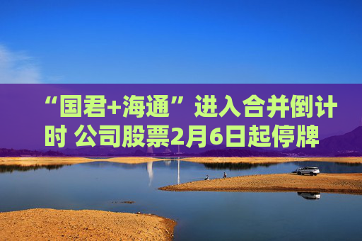 “国君+海通”进入合并倒计时 公司股票2月6日起停牌