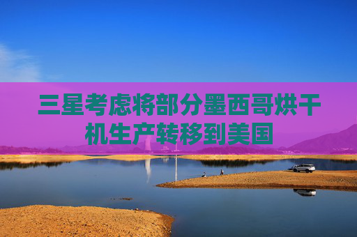 三星考虑将部分墨西哥烘干机生产转移到美国