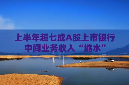 上半年超七成A股上市银行中间业务收入“缩水”
