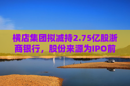 横店集团拟减持2.75亿股浙商银行，股份来源为IPO前取得