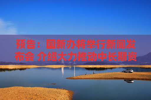预告：国新办将举行新闻发布会 介绍大力推动中长期资金入市等情况