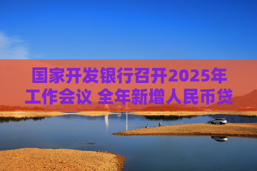 国家开发银行召开2025年工作会议 全年新增人民币贷款7000亿元